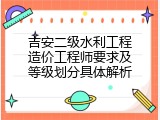 吉安二级水利工程造价工程师要求及等级划分具体解析