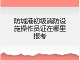 防城港初级消防设施操作员证在哪里报考