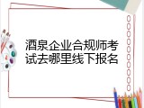 酒泉企业合规师考试去哪里线下报名