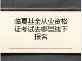 临夏基金从业资格证考试去哪里线下报名