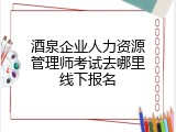 酒泉企业人力资源管理师考试去哪里线下报名