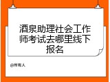 酒泉助理社会工作师考试去哪里线下报名