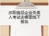 庆阳食品企业负责人考试去哪里线下报名
