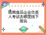 陇南食品企业负责人考试去哪里线下报名