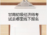 甘南初级经济师考试去哪里线下报名