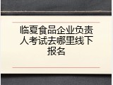 临夏食品企业负责人考试去哪里线下报名
