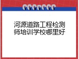 河源道路工程检测师培训学校哪里好