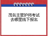 茂名主管护师考试去哪里线下报名