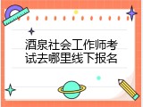 酒泉社会工作师考试去哪里线下报名