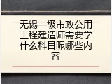 无锡一级市政公用工程建造师需要学什么科目呢哪些内容
