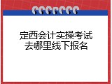 定西会计实操考试去哪里线下报名