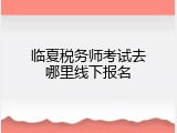 临夏税务师考试去哪里线下报名