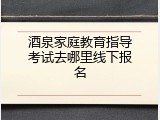 酒泉家庭教育指导考试去哪里线下报名