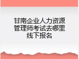 甘南企业人力资源管理师考试去哪里线下报名