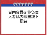 甘南食品企业负责人考试去哪里线下报名