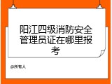 阳江四级消防安全管理员证在哪里报考