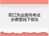 阳江执业医师考试去哪里线下报名