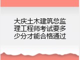 大庆土木建筑总监理工程师考试要多少分才能合格通过