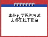 惠州药学职称考试去哪里线下报名