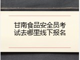 甘南食品安全员考试去哪里线下报名