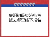 庆阳初级经济师考试去哪里线下报名