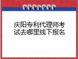 庆阳专利代理师考试去哪里线下报名