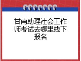 甘南助理社会工作师考试去哪里线下报名
