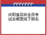 庆阳食品安全员考试去哪里线下报名