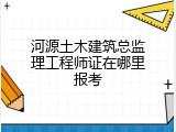 河源土木建筑总监理工程师证在哪里报考