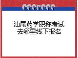 汕尾药学职称考试去哪里线下报名