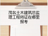 茂名土木建筑总监理工程师证在哪里报考