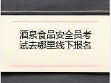 酒泉食品安全员考试去哪里线下报名