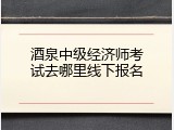 酒泉中级经济师考试去哪里线下报名