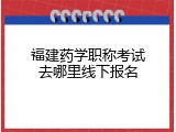 福建药学职称考试去哪里线下报名