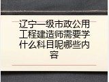 辽宁一级市政公用工程建造师需要学什么科目呢哪些内容