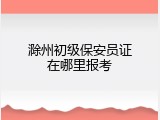 滁州初级保安员证在哪里报考
