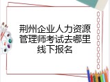荆州企业人力资源管理师考试去哪里线下报名