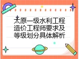 太原一级水利工程造价工程师要求及等级划分具体解析