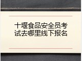 十堰食品安全员考试去哪里线下报名