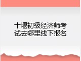 十堰初级经济师考试去哪里线下报名