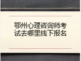 鄂州心理咨询师考试去哪里线下报名