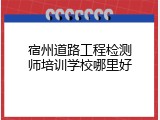 宿州道路工程检测师培训学校哪里好