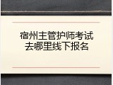 宿州主管护师考试去哪里线下报名