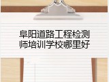 阜阳道路工程检测师培训学校哪里好