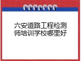 六安道路工程检测师培训学校哪里好