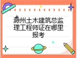 滁州土木建筑总监理工程师证在哪里报考