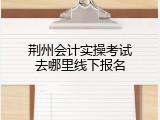 荆州会计实操考试去哪里线下报名