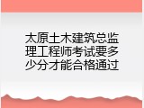 太原土木建筑总监理工程师考试要多少分才能合格通过