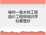 福州一级水利工程造价工程师培训学校哪里好