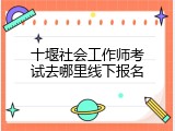 十堰社会工作师考试去哪里线下报名